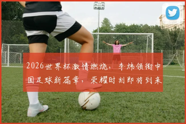 2026世界杯激情燃烧，李炜领衔中国足球新篇章，荣耀时刻即将到来，拭目以待