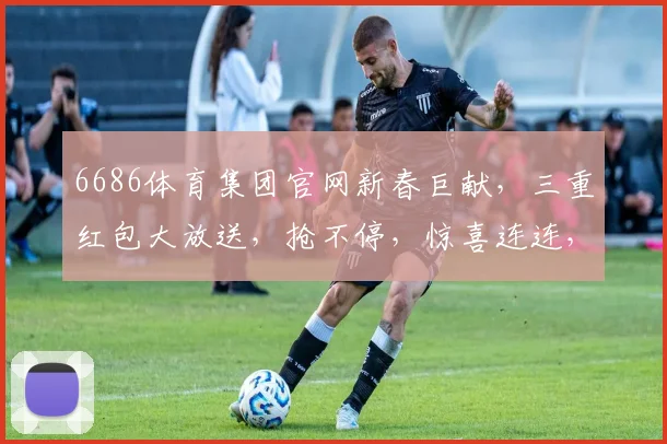 6686体育集团官网新春巨献，三重红包大放送，抢不停，惊喜连连，等你来拿，错过再等一年，快行动