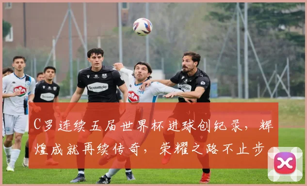 C罗连续五届世界杯进球创纪录，辉煌成就再续传奇，荣耀之路不止步