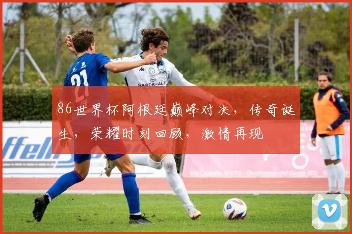 86世界杯阿根廷巅峰对决，传奇诞生，荣耀时刻回顾，激情再现