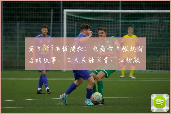 英国365老板揭秘：电商帝国崛起背后的故事，三大关键因素，业绩飙升