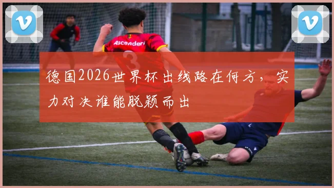 德国2026世界杯出线路在何方，实力对决谁能脱颖而出