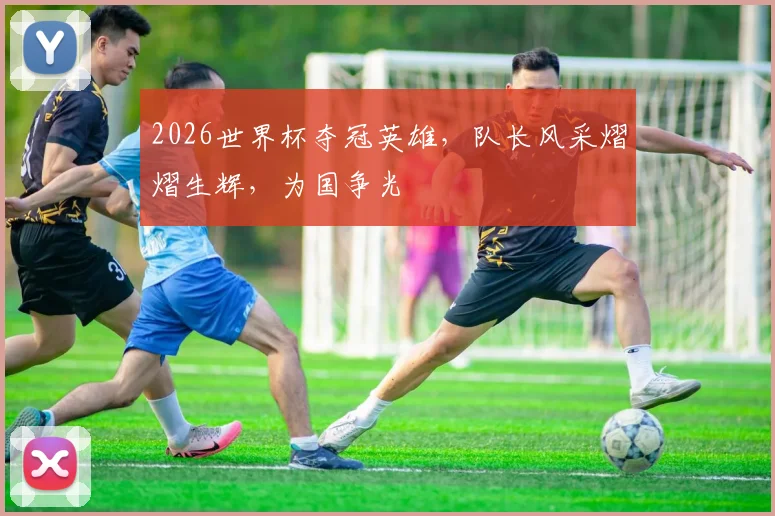 2026世界杯夺冠英雄，队长风采熠熠生辉，为国争光