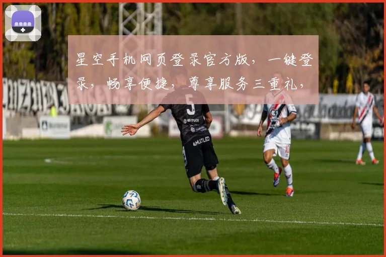 星空手机网页登录官方版，一键登录，畅享便捷，尊享服务三重礼，不容错过