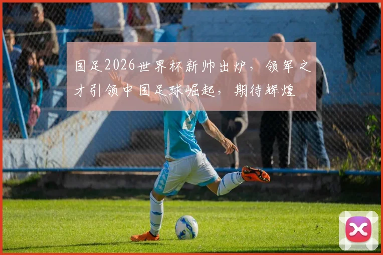 国足2026世界杯新帅出炉，领军之才引领中国足球崛起，期待辉煌