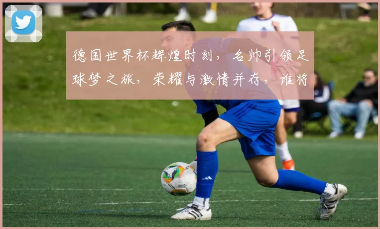 德国世界杯辉煌时刻，名帅引领足球梦之旅，荣耀与激情并存，谁将再创辉煌
